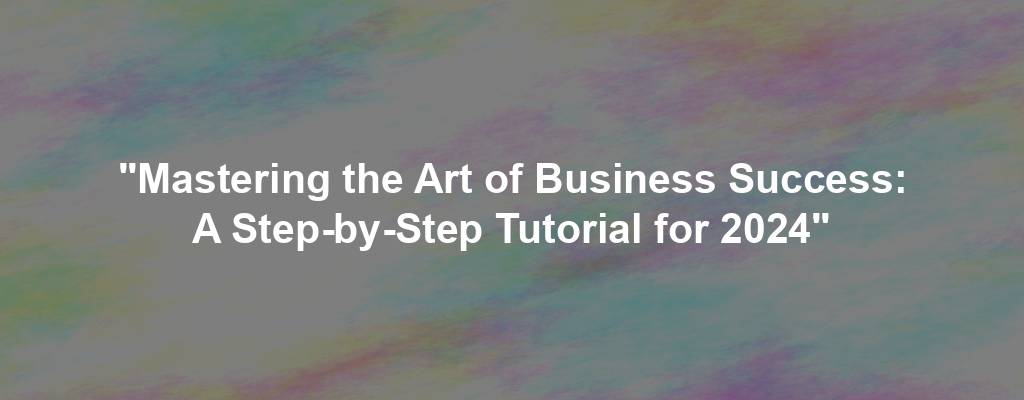 "Mastering the Art of Business Success: A Step-by-Step Tutorial for 2024"