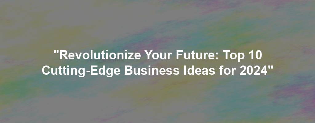 "Revolutionize Your Future: Top 10 Cutting-Edge Business Ideas for 2024"