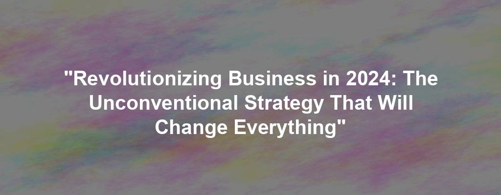 "Revolutionizing Business in 2024: The Unconventional Strategy That Will Change Everything"