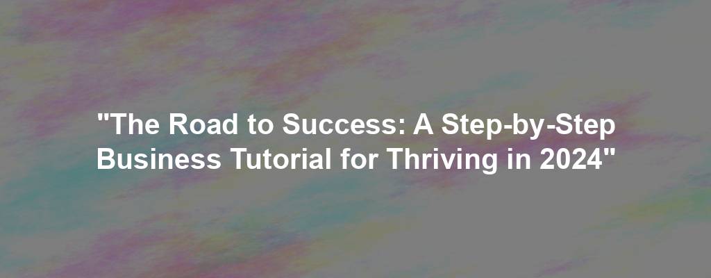 "The Road to Success: A Step-by-Step Business Tutorial for Thriving in 2024"