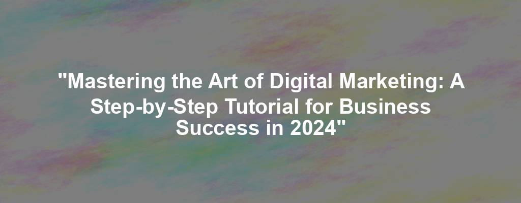 "Mastering the Art of Digital Marketing: A Step-by-Step Tutorial for Business Success in 2024"