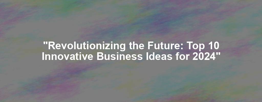 "Revolutionizing the Future: Top 10 Innovative Business Ideas for 2024"