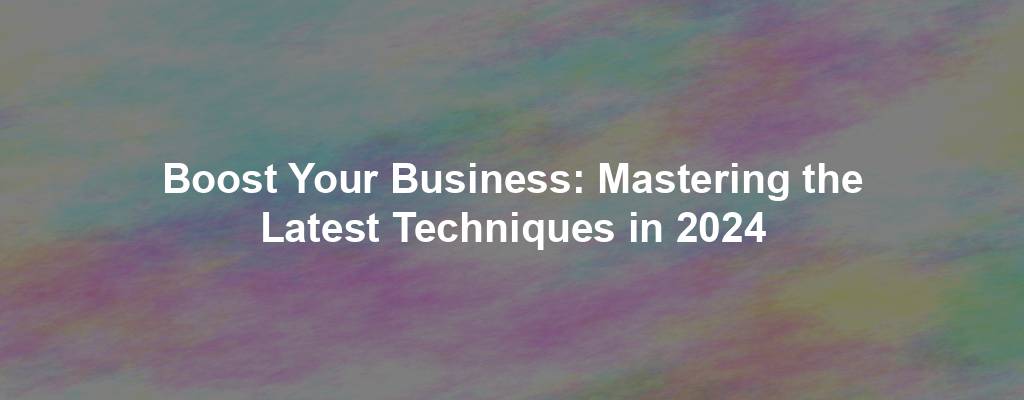 Boost Your Business: Mastering the Latest Techniques in 2024