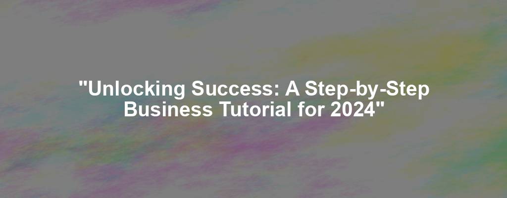 "Unlocking Success: A Step-by-Step Business Tutorial for 2024"