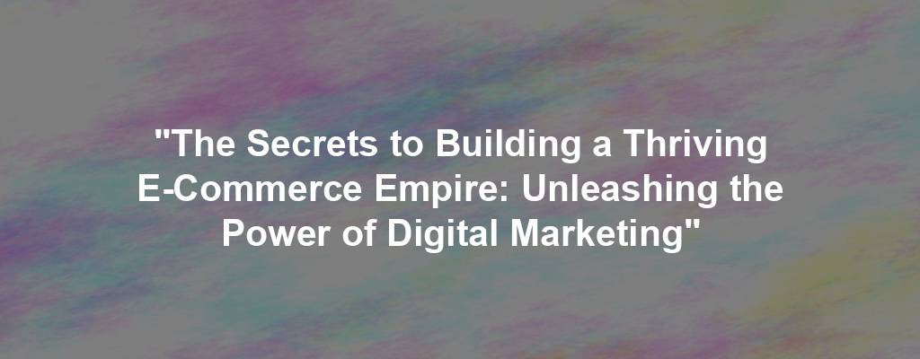 "The Secrets to Building a Thriving E-Commerce Empire: Unleashing the Power of Digital Marketing"