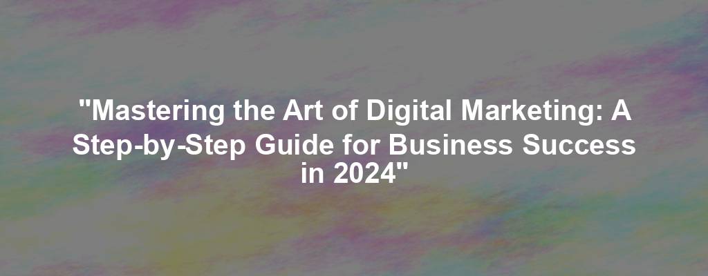 "Mastering the Art of Digital Marketing: A Step-by-Step Guide for Business Success in 2024"