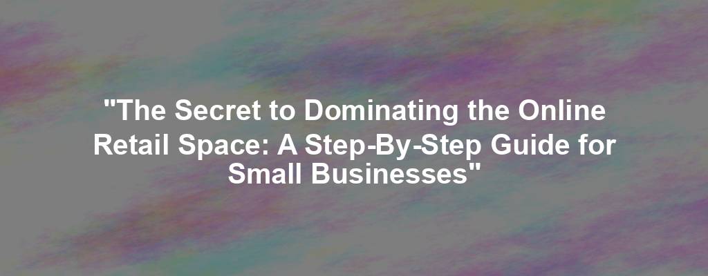 "The Secret to Dominating the Online Retail Space: A Step-By-Step Guide for Small Businesses"