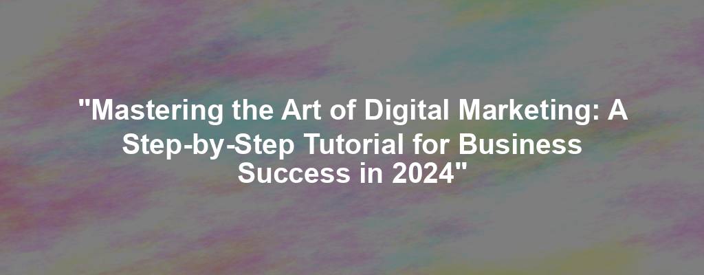 "Mastering the Art of Digital Marketing: A Step-by-Step Tutorial for Business Success in 2024"