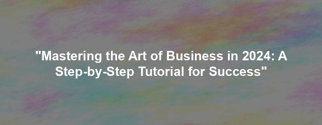 "Mastering the Art of Business in 2024: A Step-by-Step Tutorial for Success"