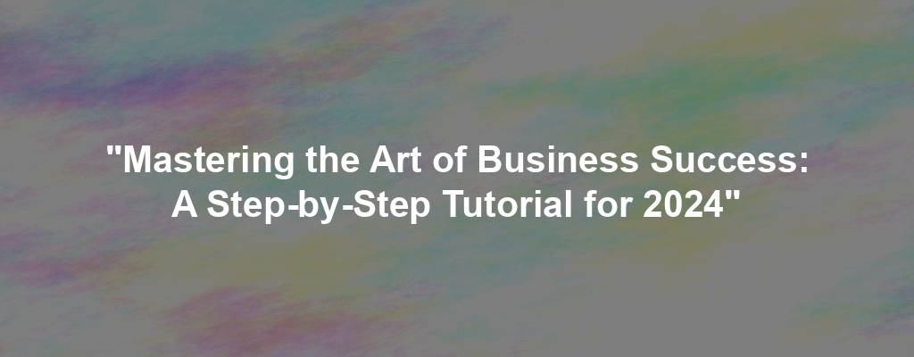 "Mastering the Art of Business Success: A Step-by-Step Tutorial for 2024"