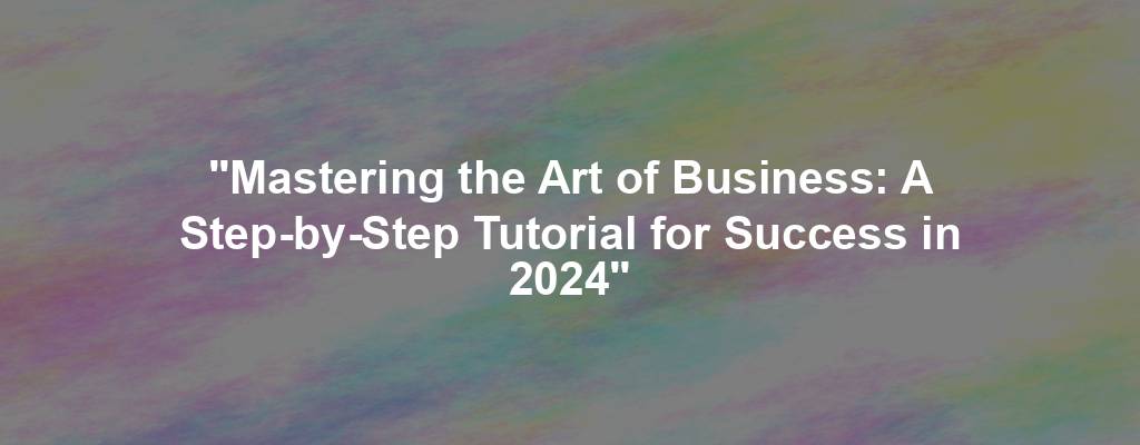 "Mastering the Art of Business: A Step-by-Step Tutorial for Success in 2024"