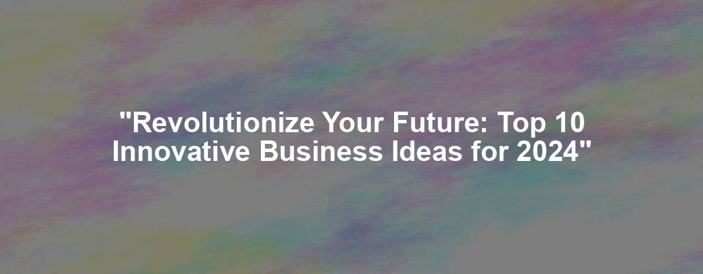 "Revolutionize Your Future: Top 10 Innovative Business Ideas for 2024"