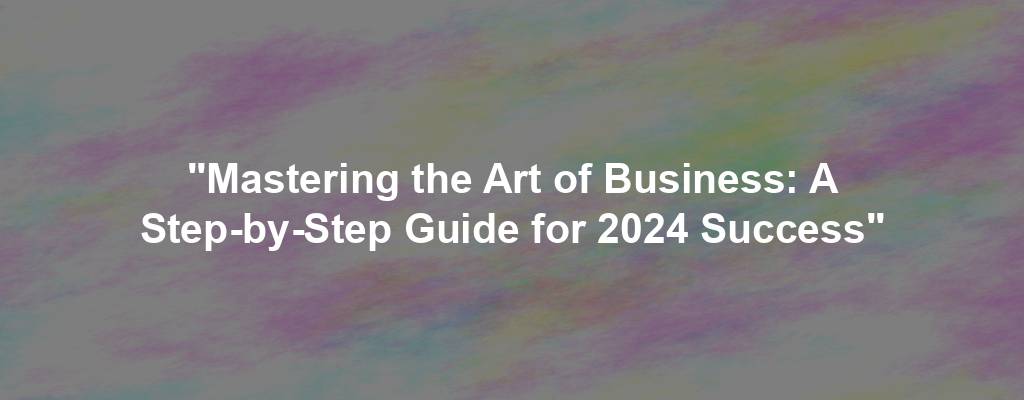 "Mastering the Art of Business: A Step-by-Step Guide for 2024 Success"