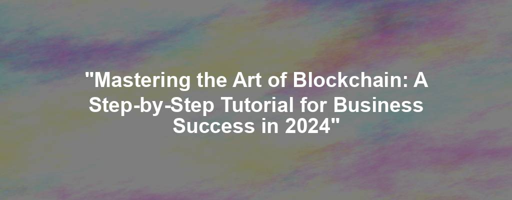 "Mastering the Art of Blockchain: A Step-by-Step Tutorial for Business Success in 2024"