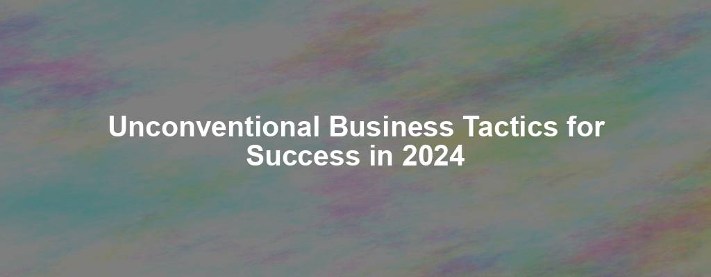 Unconventional Business Tactics for Success in 2024