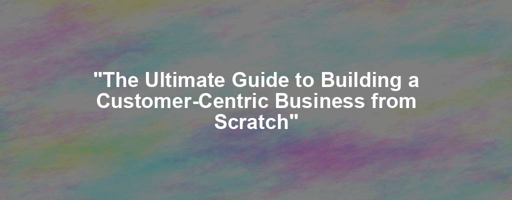 "The Ultimate Guide to Building a Customer-Centric Business from Scratch"