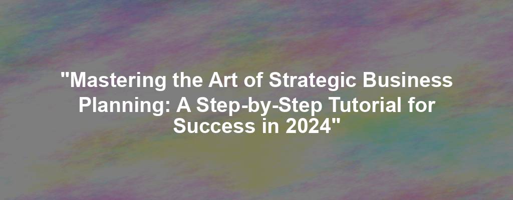 "Mastering the Art of Strategic Business Planning: A Step-by-Step Tutorial for Success in 2024"