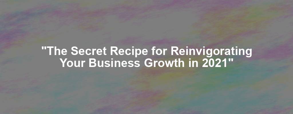 "The Secret Recipe for Reinvigorating Your Business Growth in 2021"