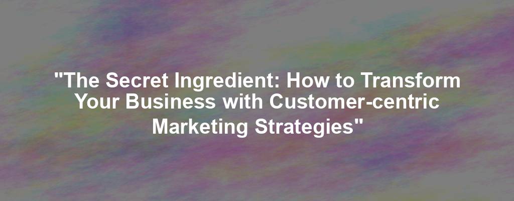 "The Secret Ingredient: How to Transform Your Business with Customer-centric Marketing Strategies"