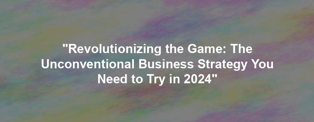 "Revolutionizing the Game: The Unconventional Business Strategy You Need to Try in 2024"