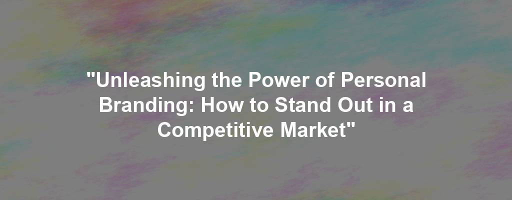 "Unleashing the Power of Personal Branding: How to Stand Out in a Competitive Market"