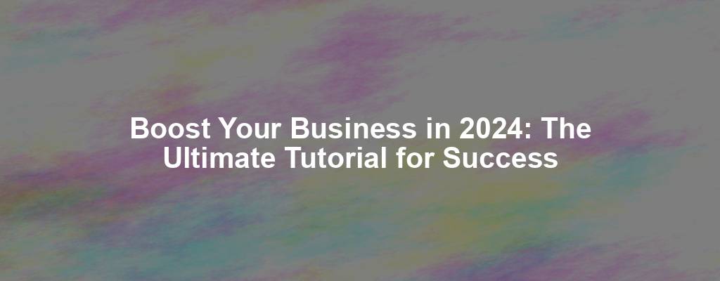 Boost Your Business in 2024: The Ultimate Tutorial for Success