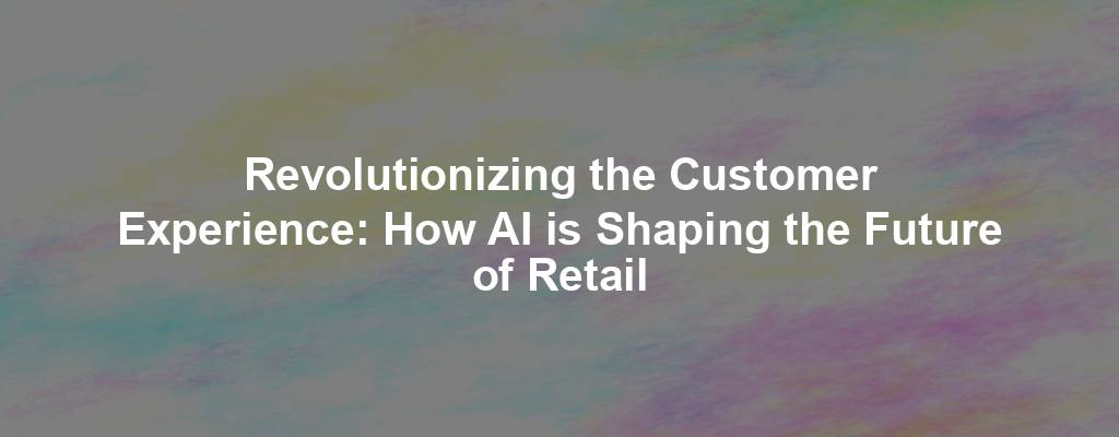 Revolutionizing the Customer Experience: How AI is Shaping the Future of Retail