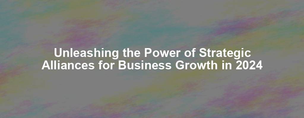 Unleashing the Power of Strategic Alliances for Business Growth in 2024