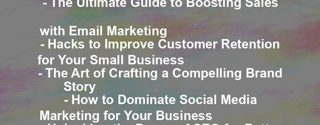 - The Ultimate Guide to Boosting Sales with Email Marketing 
- Hacks to Improve Customer Retention for Your Small Business 
- The Art of Crafting a Compelling Brand Story 
- How to Dominate Social Media Marketing for Your Business 
- Unlocking the Power of SEO for Better Visibility and Sales 
- The Science of Pricing Strategies: How to Set the Perfect Price 
- Mastering the Art of Customer Experience for Business Success 
- The Secret to Effective Influencer Marketing Campaigns 
- Keeping Up with the Latest Trends in E-commerce 
- Why Your Business Needs a Mobile App in 2021