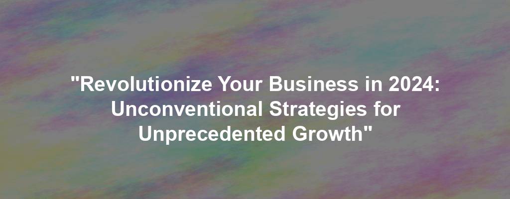 "Revolutionize Your Business in 2024: Unconventional Strategies for Unprecedented Growth"