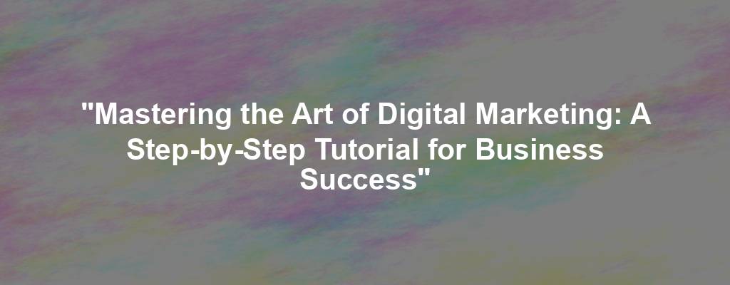 "Mastering the Art of Digital Marketing: A Step-by-Step Tutorial for Business Success"