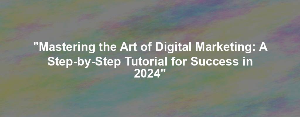 "Mastering the Art of Digital Marketing: A Step-by-Step Tutorial for Success in 2024"