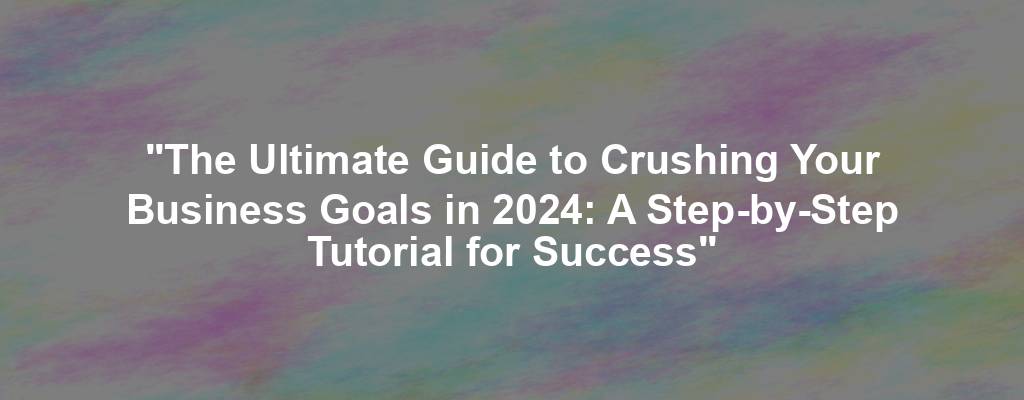 "The Ultimate Guide to Crushing Your Business Goals in 2024: A Step-by-Step Tutorial for Success"