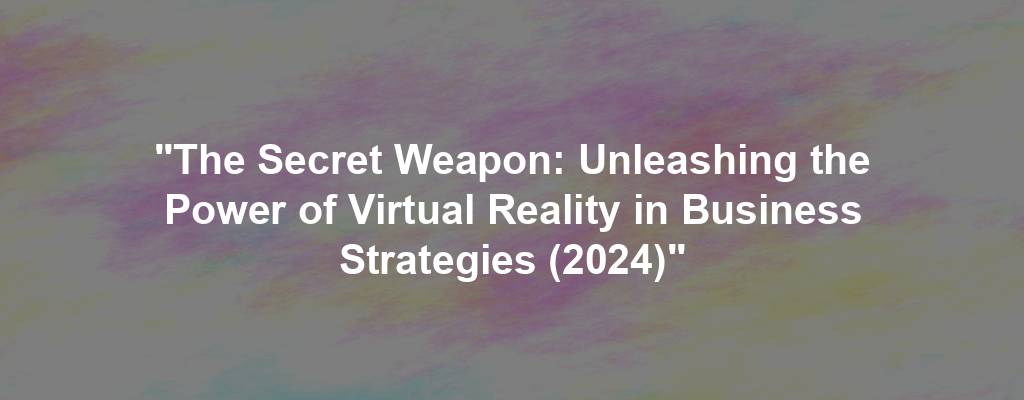 "The Secret Weapon: Unleashing the Power of Virtual Reality in Business Strategies (2024)"