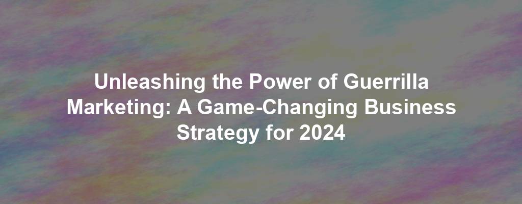 Unleashing the Power of Guerrilla Marketing: A Game-Changing Business Strategy for 2024