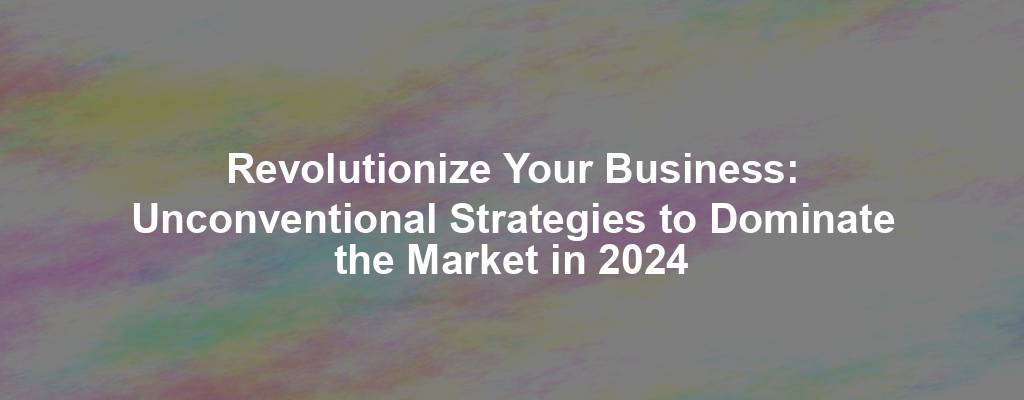 Revolutionize Your Business: Unconventional Strategies to Dominate the Market in 2024