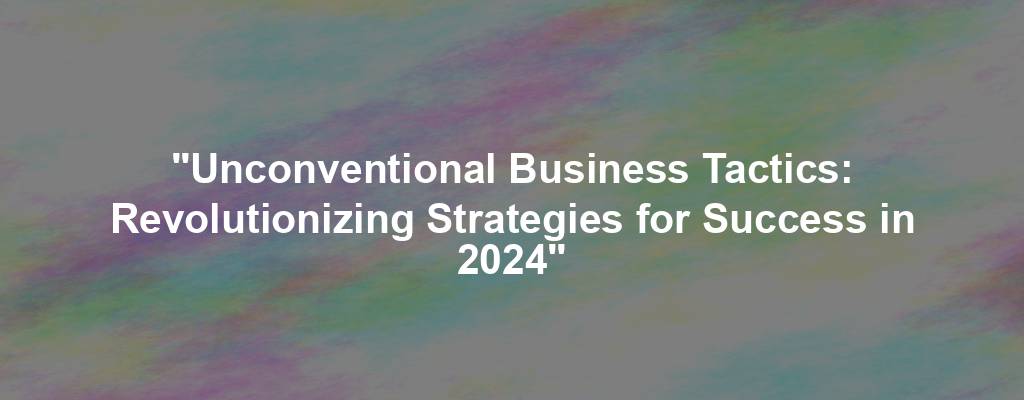 "Unconventional Business Tactics: Revolutionizing Strategies for Success in 2024"