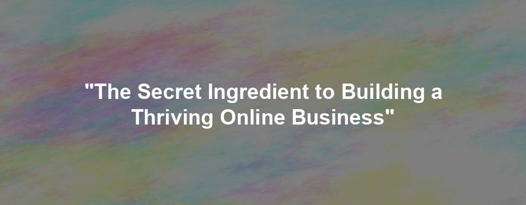 "The Secret Ingredient to Building a Thriving Online Business"