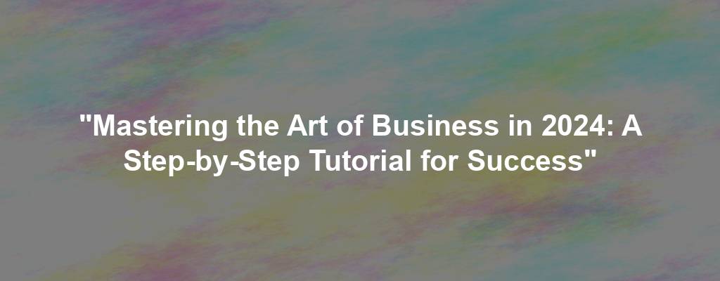 "Mastering the Art of Business in 2024: A Step-by-Step Tutorial for Success"