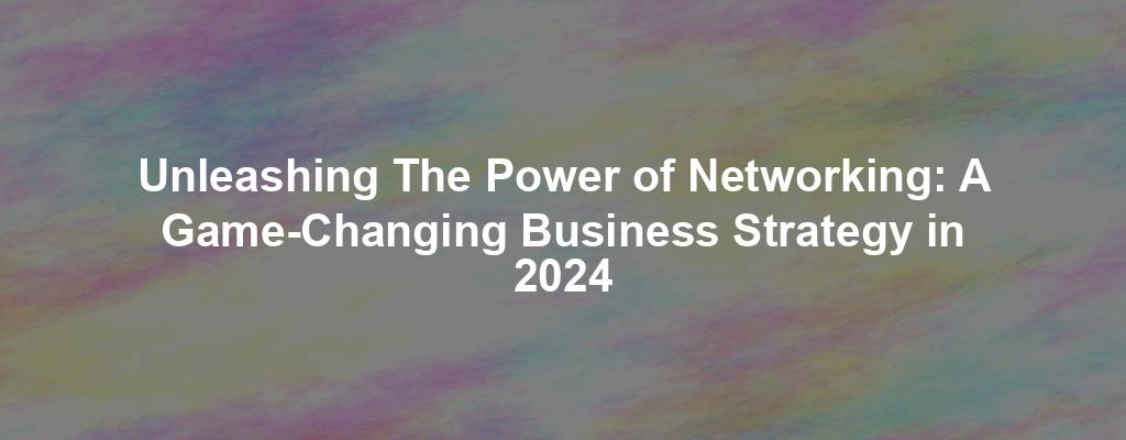 Unleashing The Power of Networking: A Game-Changing Business Strategy in 2024