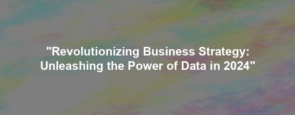 "Revolutionizing Business Strategy: Unleashing the Power of Data in 2024"