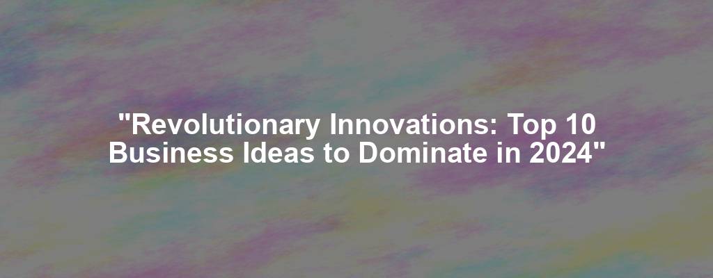 "Revolutionary Innovations: Top 10 Business Ideas to Dominate in 2024"