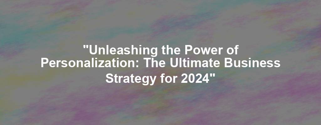 "Unleashing the Power of Personalization: The Ultimate Business Strategy for 2024"