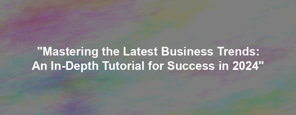 "Mastering the Latest Business Trends: An In-Depth Tutorial for Success in 2024"