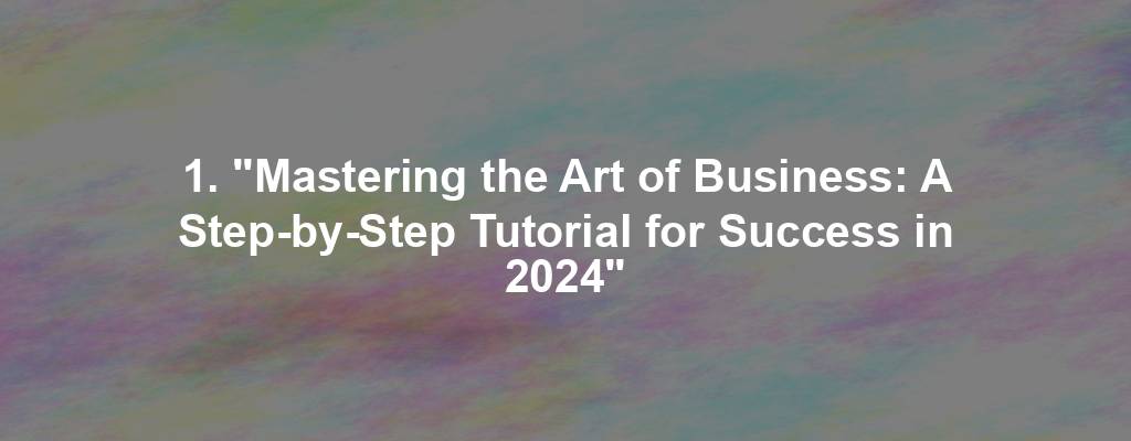 1. "Mastering the Art of Business: A Step-by-Step Tutorial for Success in 2024"