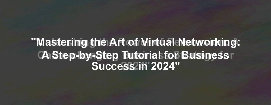 "Mastering the Art of Virtual Networking: A Step-by-Step Tutorial for Business Success in 2024"