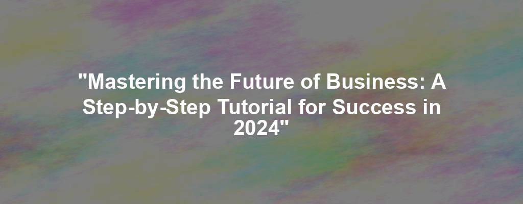 "Mastering the Future of Business: A Step-by-Step Tutorial for Success in 2024"