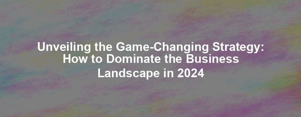 Unveiling the Game-Changing Strategy: How to Dominate the Business Landscape in 2024