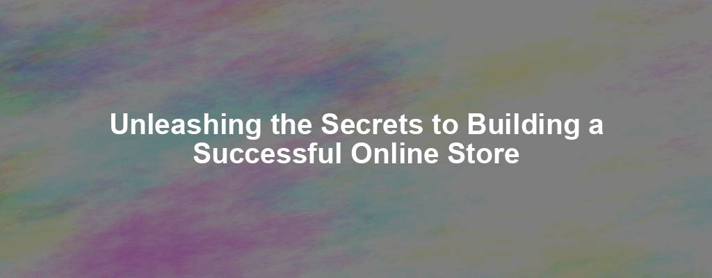 Unleashing the Secrets to Building a Successful Online Store