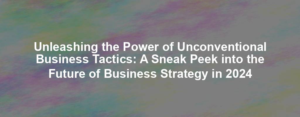 Unleashing the Power of Unconventional Business Tactics: A Sneak Peek into the Future of Business Strategy in 2024